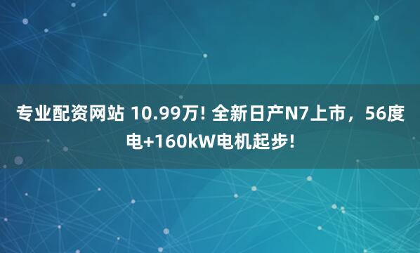 专业配资网站 10.99万! 全新日产N7上市，56度电+160kW电机起步!