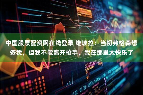 中国股票配资网在线登录 维埃拉：当初弗格森想签我，但我不能离开枪手，我在那里太快乐了